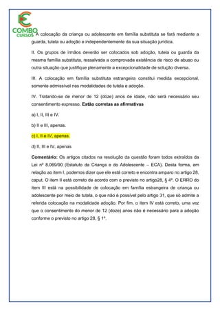 I. A colocação da criança ou adolescente em família substituta se fará mediante a
guarda, tutela ou adoção e independentemente da sua situação jurídica.
II. Os grupos de irmãos deverão ser colocados sob adoção, tutela ou guarda da
mesma família substituta, ressalvada a comprovada existência de risco de abuso ou
outra situação que justifique plenamente a excepcionalidade de solução diversa.
III. A colocação em família substituta estrangeira constitui medida excepcional,
somente admissível nas modalidades de tutela e adoção.
IV. Tratando-se de menor de 12 (doze) anos de idade, não será necessário seu
consentimento expresso. Estão corretas as afirmativas
a) I, II, III e IV.
b) II e III, apenas.
c) I, II e IV, apenas.
d) II, III e IV, apenas
Comentário: Os artigos citados na resolução da questão foram todos extraídos da
Lei nº 8.069/90 (Estatuto da Criança e do Adolescente – ECA). Desta forma, em
relação ao item I, podemos dizer que ele está correto e encontra amparo no artigo 28,
caput. O item II está correto de acordo com o previsto no artigo28, § 4º. O ERRO do
item III está na possibilidade de colocação em família estrangeira de criança ou
adolescente por meio de tutela, o que não é possível pelo artigo 31, que só admite a
referida colocação na modalidade adoção. Por fim, o item IV está correto, uma vez
que o consentimento do menor de 12 (doze) anos não é necessário para a adoção
conforme o previsto no artigo 28, § 1º.
 