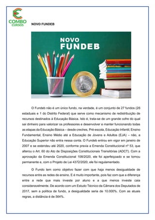 NOVO FUNDEB
O Fundeb não é um único fundo, na verdade, é um conjunto de 27 fundos (26
estaduais e 1 do Distrito Federal) que serve como mecanismo de redistribuição de
recursos destinados à Educação Básica. Isto é, trata-se de um grande cofre do qual
sai dinheiro para valorizar os professores e desenvolver e manter funcionando todas
as etapas da Educação Básica – desde creches, Pré-escola, Educação Infantil, Ensino
Fundamental, Ensino Médio até a Educação de Jovens e Adultos (EJA) – não, a
Educação Superior não entra nessa conta. O Fundeb entrou em vigor em janeiro de
2007 e se estendeu até 2020, conforme previa a Emenda Constitucional nº 53, que
alterou o Art. 60 do Ato de Disposições Constitucionais Transitórias (ADCT). Com a
aprovação da Emenda Constitucional 108/2020, ele foi aperfeiçoado e se tornou
permanente e, com o Projeto de Lei 4372/2020, ele foi regulamentado.
O Fundo tem como objetivo fazer com que haja menos desigualdade de
recursos entre as redes de ensino. E é muito importante, pois faz com que a diferença
entre a rede que mais investe por aluno e a que menos investe caia
consideravelmente. De acordo com um Estudo Técnico da Câmara dos Deputados de
2017, sem a política de fundo, a desigualdade seria de 10.000%. Com as atuais
regras, a distância é de 564%.
 