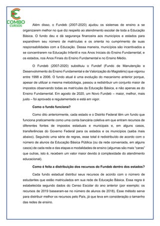 Além disso, o Fundeb (2007-2020) ajudou os sistemas de ensino a se
organizarem melhor no que diz respeito ao atendimento escolar de toda a Educação
Básica. O fundo deu e dá segurança financeira aos municípios e estados para
expandirem seu número de matrículas e os orienta no cumprimento de suas
responsabilidades com a Educação. Dessa maneira, municípios são incentivados a
se concentrarem na Educação Infantil e nos Anos Iniciais do Ensino Fundamental, e
os estados, nos Anos Finais do Ensino Fundamental e no Ensino Médio.
O Fundeb (2007-2020) substituiu o Fundef (Fundo de Manutenção e
Desenvolvimento do Ensino Fundamental e de Valorização do Magistério) que vigorou
entre 1998 e 2006. O fundo atual é uma evolução do mecanismo anterior porque,
apesar de utilizar a mesma metodologia, passou a redistribuir um conjunto maior de
impostos observando todas as matrículas da Educação Básica, e não apenas as do
Ensino Fundamental. Em agosto de 2020, um Novo Fundeb – maior, melhor, mais
justo – foi aprovado e regulamentado e está em vigor.
Como o fundo funciona?
Como dito anteriormente, cada estado e o Distrito Federal têm um fundo que
funciona praticamente como uma conta bancária coletiva em que entram recursos de
diferentes fontes de impostos estaduais e municipais e, em alguns casos,
transferências do Governo Federal para os estados e os municípios (saiba mais
abaixo). Seguindo uma série de regras, esse total é redistribuído de acordo com o
número de alunos da Educação Básica Pública (ou da rede conveniada, em alguns
casos) de cada rede e das etapas e modalidades de ensino (algumas são mais “caras”
que outras, isto é, recebem um valor maior devido à complexidade do atendimento
educacional).
Como é feita a distribuição dos recursos do Fundeb dentro dos estados?
Cada fundo estadual distribui seus recursos de acordo com o número de
estudantes que estão matriculados em sua rede de Educação Básica. Essa regra é
estabelecida segundo dados do Censo Escolar do ano anterior (por exemplo: os
recursos de 2019 basearam-se no número de alunos de 2018). Esse método serve
para distribuir melhor os recursos pelo País, já que leva em consideração o tamanho
das redes de ensino.
 