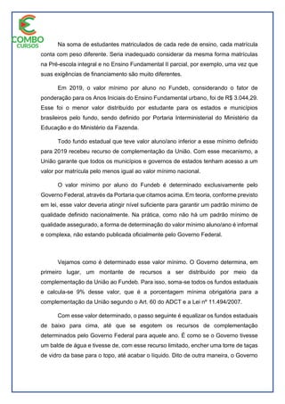 Na soma de estudantes matriculados de cada rede de ensino, cada matrícula
conta com peso diferente. Seria inadequado considerar da mesma forma matrículas
na Pré-escola integral e no Ensino Fundamental II parcial, por exemplo, uma vez que
suas exigências de financiamento são muito diferentes.
Em 2019, o valor mínimo por aluno no Fundeb, considerando o fator de
ponderação para os Anos Iniciais do Ensino Fundamental urbano, foi de R$ 3.044,29.
Esse foi o menor valor distribuído por estudante para os estados e municípios
brasileiros pelo fundo, sendo definido por Portaria Interministerial do Ministério da
Educação e do Ministério da Fazenda.
Todo fundo estadual que teve valor aluno/ano inferior a esse mínimo definido
para 2019 recebeu recurso de complementação da União. Com esse mecanismo, a
União garante que todos os municípios e governos de estados tenham acesso a um
valor por matrícula pelo menos igual ao valor mínimo nacional.
O valor mínimo por aluno do Fundeb é determinado exclusivamente pelo
Governo Federal, através da Portaria que citamos acima. Em teoria, conforme previsto
em lei, esse valor deveria atingir nível suficiente para garantir um padrão mínimo de
qualidade definido nacionalmente. Na prática, como não há um padrão mínimo de
qualidade assegurado, a forma de determinação do valor mínimo aluno/ano é informal
e complexa, não estando publicada oficialmente pelo Governo Federal.
Vejamos como é determinado esse valor mínimo. O Governo determina, em
primeiro lugar, um montante de recursos a ser distribuído por meio da
complementação da União ao Fundeb. Para isso, soma-se todos os fundos estaduais
e calcula-se 9% desse valor, que é a porcentagem mínima obrigatória para a
complementação da União segundo o Art. 60 do ADCT e a Lei nº 11.494/2007.
Com esse valor determinado, o passo seguinte é equalizar os fundos estaduais
de baixo para cima, até que se esgotem os recursos de complementação
determinados pelo Governo Federal para aquele ano. É como se o Governo tivesse
um balde de água e tivesse de, com esse recurso limitado, encher uma torre de taças
de vidro da base para o topo, até acabar o líquido. Dito de outra maneira, o Governo
 