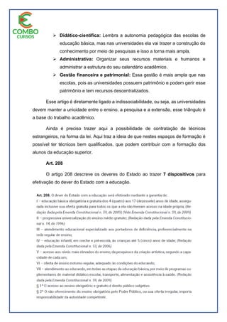  Didático-científica: Lembra a autonomia pedagógica das escolas de
educação básica, mas nas universidades ela vai trazer a construção do
conhecimento por meio de pesquisas e isso a torna mais ampla.
 Administrativa: Organizar seus recursos materiais e humanos e
administrar a estrutura do seu calendário acadêmico.
 Gestão financeira e patrimonial: Essa gestão é mais ampla que nas
escolas, pois as universidades possuem patrimônio e podem gerir esse
patrimônio e tem recursos descentralizados.
Esse artigo é diretamente ligado a indissociabilidade, ou seja, as universidades
devem manter a unicidade entre o ensino, a pesquisa e a extensão, esse triângulo é
a base do trabalho acadêmico.
Ainda é preciso trazer aqui a possibilidade de contratação de técnicos
estrangeiros, na forma da lei. Aqui traz a ideia de que nestes espaços de formação é
possível ter técnicos bem qualificados, que podem contribuir com a formação dos
alunos da educação superior.
Art. 208
O artigo 208 descreve os deveres do Estado ao trazer 7 dispositivos para
efetivação do dever do Estado com a educação.
 