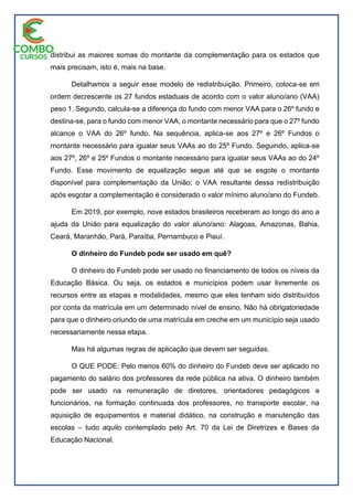 distribui as maiores somas do montante da complementação para os estados que
mais precisam, isto é, mais na base.
Detalhamos a seguir esse modelo de redistribuição. Primeiro, coloca-se em
ordem decrescente os 27 fundos estaduais de acordo com o valor aluno/ano (VAA)
peso 1. Segundo, calcula-se a diferença do fundo com menor VAA para o 26º fundo e
destina-se, para o fundo com menor VAA, o montante necessário para que o 27º fundo
alcance o VAA do 26º fundo. Na sequência, aplica-se aos 27º e 26º Fundos o
montante necessário para igualar seus VAAs ao do 25º Fundo. Seguindo, aplica-se
aos 27º, 26º e 25º Fundos o montante necessário para igualar seus VAAs ao do 24º
Fundo. Esse movimento de equalização segue até que se esgote o montante
disponível para complementação da União; o VAA resultante dessa redistribuição
após esgotar a complementação é considerado o valor mínimo aluno/ano do Fundeb.
Em 2019, por exemplo, nove estados brasileiros receberam ao longo do ano a
ajuda da União para equalização do valor aluno/ano: Alagoas, Amazonas, Bahia,
Ceará, Maranhão, Pará, Paraíba, Pernambuco e Piauí.
O dinheiro do Fundeb pode ser usado em quê?
O dinheiro do Fundeb pode ser usado no financiamento de todos os níveis da
Educação Básica. Ou seja, os estados e municípios podem usar livremente os
recursos entre as etapas e modalidades, mesmo que eles tenham sido distribuídos
por conta da matrícula em um determinado nível de ensino. Não há obrigatoriedade
para que o dinheiro oriundo de uma matrícula em creche em um município seja usado
necessariamente nessa etapa.
Mas há algumas regras de aplicação que devem ser seguidas.
O QUE PODE: Pelo menos 60% do dinheiro do Fundeb deve ser aplicado no
pagamento do salário dos professores da rede pública na ativa. O dinheiro também
pode ser usado na remuneração de diretores, orientadores pedagógicos e
funcionários, na formação continuada dos professores, no transporte escolar, na
aquisição de equipamentos e material didático, na construção e manutenção das
escolas – tudo aquilo contemplado pelo Art. 70 da Lei de Diretrizes e Bases da
Educação Nacional.
 