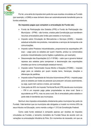Por lei, uma série de impostos tem parte de suas receitas vinculadas ao Fundeb
(por exemplo, o ICMS) e esse dinheiro deve ser automaticamente transferido para os
fundos estaduais.
Os impostos pagos que compõem a arrecadação do Fundo são:
 Fundo de Participação dos Estados (FPE) e Fundo de Participação dos
Municípios – (FPM) – são fundos, criados pela Constituição,que transferem
recursos arrecadados pela União para estados e municípios.
 Imposto sobre Circulação de Mercadorias e Serviços (ICMS) – imposto
estadual embutido nos produtos, mercadorias e serviços de transporte e de
comunicações.
 Imposto sobre Produtos Industrializados, proporcional às exportações (IPI
exp) – pago para os estados por quem importa, produz ou comercializa
produtos industrializados (como fogões e geladeiras, por exemplo).
 Desoneração das Exportações (LC nº 87/96) – valor que o governo federal
repassa aos estados para compensar a desoneração das exportações
(medida que torna a arrecadação estadual menor).
 Imposto sobre Transmissão Causa Mortis e Doações (ITCMD) – imposto
pago para os estados por quem recebe bens, heranças, doações e
diferenças de partilhas.
 Imposto sobre Propriedade de Veículos Automotores (IPVA) – imposto pago
para os estados por todas as pessoas que possuem veículos automotores,
ou seja, quem tem carros e motos, por exemplo.
 Cota parte de 50% do Imposto Territorial Rural (ITR) devida aos municípios
– ITR é um imposto pago pelas propriedades na área rural. Seria o
equivalente ao IPTU, mas na zona rural. Ele é arrecadado pelos estados e
parte dele é transferido aos municípios.
Nenhum dos impostos arrecadados diretamente pelos municípios faz parte do
Fundeb. Vale lembrar que os municípios são obrigados a investir no mínimo 25% de
seus tributos na Educação, como manda o artigo n° 212 da Constituição Federal.
Como cada fundo estadual é composto apenas por receitas de impostos
vinculadas ao Fundeb, o tamanho monetário do Fundeb flutua de acordo com as
variações na arrecadação tributária do País. Em momentos de recessão, em que as
 
