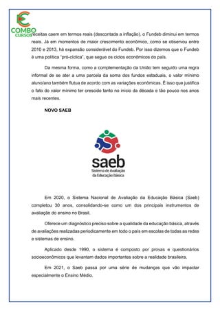 receitas caem em termos reais (descontada a inflação), o Fundeb diminui em termos
reais. Já em momentos de maior crescimento econômico, como se observou entre
2010 e 2013, há expansão considerável do Fundeb. Por isso dizemos que o Fundeb
é uma política “pró-cíclica”, que segue os ciclos econômicos do país.
Da mesma forma, como a complementação da União tem seguido uma regra
informal de se ater a uma parcela da soma dos fundos estaduais, o valor mínimo
aluno/ano também flutua de acordo com as variações econômicas. É isso que justifica
o fato do valor mínimo ter crescido tanto no início da década e tão pouco nos anos
mais recentes.
NOVO SAEB
Em 2020, o Sistema Nacional de Avaliação da Educação Básica (Saeb)
completou 30 anos, consolidando-se como um dos principais instrumentos de
avaliação do ensino no Brasil.
Oferece um diagnóstico preciso sobre a qualidade da educação básica, através
de avaliações realizadas periodicamente em todo o país em escolas de todas as redes
e sistemas de ensino.
Aplicado desde 1990, o sistema é composto por provas e questionários
socioeconômicos que levantam dados importantes sobre a realidade brasileira.
Em 2021, o Saeb passa por uma série de mudanças que vão impactar
especialmente o Ensino Médio.
 