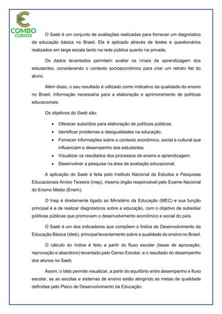 O Saeb é um conjunto de avaliações realizadas para fornecer um diagnóstico
da educação básica no Brasil. Ele é aplicado através de testes e questionários
realizados em larga escala tanto na rede pública quanto na privada.
Os dados levantados permitem avaliar os níveis de aprendizagem dos
estudantes, considerando o contexto socioeconômico para criar um retrato fiel do
aluno.
Além disso, o seu resultado é utilizado como indicativo da qualidade do ensino
no Brasil, informação necessária para a elaboração e aprimoramento de políticas
educacionais.
Os objetivos do Saeb são:
 Oferecer subsídios para elaboração de políticas públicas.
 Identificar problemas e desigualdades na educação.
 Fornecer informações sobre o contexto econômico, social e cultural que
influenciam o desempenho dos estudantes.
 Visualizar os resultados dos processos de ensino e aprendizagem.
 Desenvolver a pesquisa na área de avaliação educacional.
A aplicação do Saeb é feita pelo Instituto Nacional de Estudos e Pesquisas
Educacionais Anísio Teixeira (Inep), mesmo órgão responsável pelo Exame Nacional
do Ensino Médio (Enem).
O Inep é diretamente ligado ao Ministério da Educação (MEC) e sua função
principal é a de realizar diagnósticos sobre a educação, com o objetivo de subsidiar
políticas públicas que promovam o desenvolvimento econômico e social do país.
O Saeb é um dos indicadores que compõem o Índice de Desenvolvimento da
Educação Básica (Ideb), principal levantamento sobre a qualidade do ensino no Brasil.
O cálculo do índice é feito a partir do fluxo escolar (taxas de aprovação,
reprovação e abandono) levantado pelo Censo Escolar, e o resultado do desempenho
dos alunos no Saeb.
Assim, o Ideb permite visualizar, a partir do equilíbrio entre desempenho e fluxo
escolar, se as escolas e sistemas de ensino estão atingindo as metas de qualidade
definidas pelo Plano de Desenvolvimento da Educação.
 