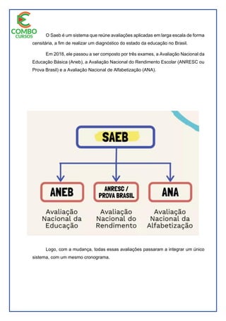 O Saeb é um sistema que reúne avaliações aplicadas em larga escala de forma
censitária, a fim de realizar um diagnóstico do estado da educação no Brasil.
Em 2018, ele passou a ser composto por três exames, a Avaliação Nacional da
Educação Básica (Aneb), a Avaliação Nacional do Rendimento Escolar (ANRESC ou
Prova Brasil) e a Avaliação Nacional de Alfabetização (ANA).
Logo, com a mudança, todas essas avaliações passaram a integrar um único
sistema, com um mesmo cronograma.
 