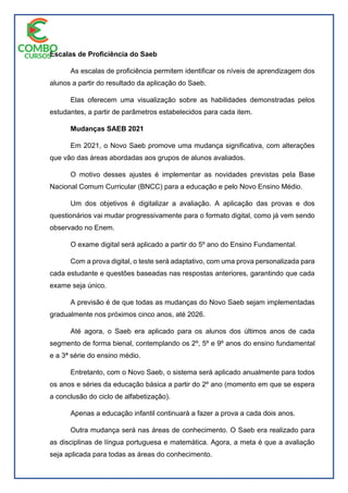 Escalas de Proficiência do Saeb
As escalas de proficiência permitem identificar os níveis de aprendizagem dos
alunos a partir do resultado da aplicação do Saeb.
Elas oferecem uma visualização sobre as habilidades demonstradas pelos
estudantes, a partir de parâmetros estabelecidos para cada item.
Mudanças SAEB 2021
Em 2021, o Novo Saeb promove uma mudança significativa, com alterações
que vão das áreas abordadas aos grupos de alunos avaliados.
O motivo desses ajustes é implementar as novidades previstas pela Base
Nacional Comum Curricular (BNCC) para a educação e pelo Novo Ensino Médio.
Um dos objetivos é digitalizar a avaliação. A aplicação das provas e dos
questionários vai mudar progressivamente para o formato digital, como já vem sendo
observado no Enem.
O exame digital será aplicado a partir do 5º ano do Ensino Fundamental.
Com a prova digital, o teste será adaptativo, com uma prova personalizada para
cada estudante e questões baseadas nas respostas anteriores, garantindo que cada
exame seja único.
A previsão é de que todas as mudanças do Novo Saeb sejam implementadas
gradualmente nos próximos cinco anos, até 2026.
Até agora, o Saeb era aplicado para os alunos dos últimos anos de cada
segmento de forma bienal, contemplando os 2º, 5º e 9º anos do ensino fundamental
e a 3ª série do ensino médio.
Entretanto, com o Novo Saeb, o sistema será aplicado anualmente para todos
os anos e séries da educação básica a partir do 2º ano (momento em que se espera
a conclusão do ciclo de alfabetização).
Apenas a educação infantil continuará a fazer a prova a cada dois anos.
Outra mudança será nas áreas de conhecimento. O Saeb era realizado para
as disciplinas de língua portuguesa e matemática. Agora, a meta é que a avaliação
seja aplicada para todas as áreas do conhecimento.
 