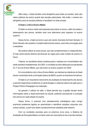 Além disso, o Saeb também será obrigatório para todas as escolas, tanto das
redes públicas de ensino quanto das escolas particulares. Até então, o exame era
obrigatório para as escolas públicas e facultativo na rede privada.
O Saeb e o Novo Ensino Médio
O Saeb no ensino médio será aplicado para todos os anos e, além de avaliar o
desempenho dos alunos, também será uma alternativa para ingresso no ensino
superior.
Dessa forma, o Saeb se torna o que vem sendo chamado de Enem Seriado. O
Enem Seriado não substitui o modelo tradicional do exame, será mais uma opção para
o estudante.
Ele poderá utilizar as duas provas, que são complementares e independentes.
O Inep ainda estuda destinar percentuais de vagas para cada modelo de exame no
futuro.
Todavia, os resultados dessa mudança para o ingresso em universidades não
serão sentidos imediatamente. Em 2021, a novidade só será válida para os estudantes
do 1º ano do Ensino Médio, que vão entrar no ensino superior em 2024.
Em concordância com o Novo Ensino Médio, as matrizes de referência do Saeb
devem contemplar tanto a formação básica da BNCC quanto os itinerários formativos.
O Saeb é um importante instrumento de avaliação do desempenho dos alunos
e permite diagnosticar problemas na aprendizagem e elaborar planos de ação para o
Projeto Político Pedagógico da instituição.
Ao garantir o cálculo do Ideb, o Saeb permite que a gestão escolar tenha
informações sobre o desenvolvimento da escola, podendo acompanhar a evolução
dos alunos em cada edição do exame.
Dessa forma, é possível criar planejamentos estratégicos para corrigir
eventuais problemas ligados ao aprendizado e identificar soluções conjuntas com
outras escolas, a partir dos dados socioeconômicos coletados pelo sistema.
Com as novidades previstas para os próximos cinco anos, o Sistema de
Avaliação da Educação Básica vai fazer cada vez mais parte do dia a dia das escolas.
 