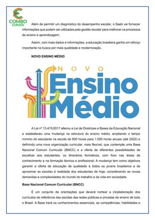 Além de permitir um diagnóstico do desempenho escolar, o Saeb vai fornecer
informações que podem ser utilizadas pela gestão escolar para melhorar os processos
de ensino e aprendizagem.
Assim, com mais dados e informações, a educação brasileira ganha um reforço
importante na busca por mais qualidade e modernização.
NOVO ENSINO MÉDIO
A Lei nº 13.415/2017 alterou a Lei de Diretrizes e Bases da Educação Nacional
e estabeleceu uma mudança na estrutura do ensino médio, ampliando o tempo
mínimo do estudante na escola de 800 horas para 1.000 horas anuais (até 2022) e
definindo uma nova organização curricular, mais flexível, que contemple uma Base
Nacional Comum Curricular (BNCC) e a oferta de diferentes possibilidades de
escolhas aos estudantes, os itinerários formativos, com foco nas áreas de
conhecimento e na formação técnica e profissional. A mudança tem como objetivos
garantir a oferta de educação de qualidade à todos os jovens brasileiros e de
aproximar as escolas à realidade dos estudantes de hoje, considerando as novas
demandas e complexidades do mundo do trabalho e da vida em sociedade.
Base Nacional Comum Curricular (BNCC)
É um conjunto de orientações que deverá nortear a (re)elaboração dos
currículos de referência das escolas das redes públicas e privadas de ensino de todo
o Brasil. A Base trará os conhecimentos essenciais, as competências, habilidades e
 