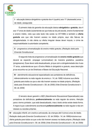 O primeiro trata da garantia da educação básica obrigatória e gratuita, dos 4
aos 17 anos de idade (subentende-se que trata-se da pré-escola, ensino fundamental
e ensino médio, visto que este texto não existe na CF/1988) e também a oferta
gratuita aos que não tiveram acesso na idade própria, aqui não fala-se de
obrigatoriedade. A não oferta ou oferta irregular desse dever imputa, o crime de
responsabilidade à autoridade competente.
O segundo trata da progressiva universalização do ensino médio gratuito que
deverá se expandir, propagar (universalizar) de maneira gradativa, paulatina
(progressiva). Esse dever está desatualizado, já que com a obrigatoriedade dos 4 aos
17 anos, subentende-se que o Ensino Médio é obrigatório e gratuito, essa descrição
já se encontra na Lei de Diretrizes e Bases da Educação Nacional.
O terceiro dever garantir o AEE (Atendimento Educacional Especializado) aos
portadores de deficiência, preferencialmente na rede regular de ensino. Atenção
para o termo portador, que está desatualizado, mas o texto ainda existe desta forma.
A regra é que o atendimento acontecerá preferencialmente na rede regular e não em
classes ou escolas próprias.
I ̽ educação básica obrigatória e gratuita dos 4 (quatro) aos 17 (dezessete) anos
de idade, assegurada
inclusive sua oferta gratuita para todos os que a ela não tiveram acesso na
idade própria; (Redação
dada pela Emenda Constitucional n. 59, de 2009) (Vide Emenda
Constitucional n. 59, de 2009)
II ̽ progressiva universalização do ensino médio gratuito; (Redação dada pela
Emenda Constitucional
n. 14, de 1996)inclusive sua oferta gratuita para todos os que a ela não
tiveram acesso na idade própria; (Redação
dada pela Emenda Constitucional n. 59, de 2009) (Vide Emenda
Constitucional n. 59, de 2009)
III ̽ atendimento educacional especializado aos portadores de deficiência,
referencialmente na rede regular de ensino;n. 14, de 1996) inclusive sua oferta
gratuita para todos os que a ela não tiveram acesso na idade própria; (Redação
dada pela Emenda Constitucional n. 59, de 2009) (Vide Emenda Constitucional n.
59, de 2009)
IV ̽ educação infantil, em creche e pré-escola, às crianças até 5 (cinco) anos de idade;
Redação dada pela Emenda Constitucional n. 53, de 2006)n. 14, de 1996)inclusive sua
oferta gratuita para todos os que a ela não tiveram acesso na idade própria; (Redação dada
pela Emenda Constitucional n. 59, de 2009) (Vide Emenda Constitucional n. 59, de 2009)
 