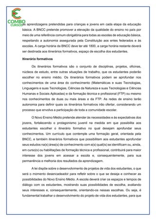 as aprendizagens pretendidas para crianças e jovens em cada etapa da educação
básica. A BNCC pretende promover a elevação da qualidade do ensino no país por
meio de uma referência comum obrigatória para todas as escolas de educação básica,
respeitando a autonomia assegurada pela Constituição aos entes federados e às
escolas. A carga horária da BNCC deve ter até 1800, a carga horária restante deverá
ser destinada aos itinerários formativos, espaço de escolha dos estudantes.
Itinerário formativos
Os itinerários formativos são o conjunto de disciplinas, projetos, oficinas,
núcleos de estudo, entre outras situações de trabalho, que os estudantes poderão
escolher no ensino médio. Os itinerários formativos podem se aprofundar nos
conhecimentos de uma área do conhecimento (Matemáticas e suas Tecnologias,
Linguagens e suas Tecnologias, Ciências da Natureza e suas Tecnologias e Ciências
Humanas e Sociais Aplicadas) e da formação técnica e profissional (FTP) ou mesmo
nos conhecimentos de duas ou mais áreas e da FTP. As redes de ensino terão
autonomia para definir quais os itinerários formativos irão ofertar, considerando um
processo que envolva a participação de toda a comunidade escolar.
O Novo Ensino Médio pretende atender às necessidades e às expectativas dos
jovens, fortalecendo o protagonismo juvenil na medida em que possibilita aos
estudantes escolher o itinerário formativo no qual desejam aprofundar seus
conhecimentos. Um currículo que contemple uma formação geral, orientada pela
BNCC, e também itinerários formativos que possibilitem aos estudantes aprofundar
seus estudos na(s) área(s) de conhecimento com a(s) qual(is) se identificam ou, ainda,
em curso(s) ou habilitações de formação técnica e profissional, contribuirá para maior
interesse dos jovens em acessar a escola e, consequentemente, para sua
permanência e melhoria dos resultados da aprendizagem.
A lei dispõe sobre o desenvolvimento de projetos de vida dos estudantes, o que
será o momento desencadeador para refletir sobre o que se deseja e conhecer as
possibilidades do Novo Ensino Médio. A escola deverá criar os espaços e tempos de
diálogo com os estudantes, mostrando suas possibilidades de escolha, avaliando
seus interesses e, consequentemente, orientando-os nessas escolhas. Ou seja, é
fundamental trabalhar o desenvolvimento do projeto de vida dos estudantes, para que
 