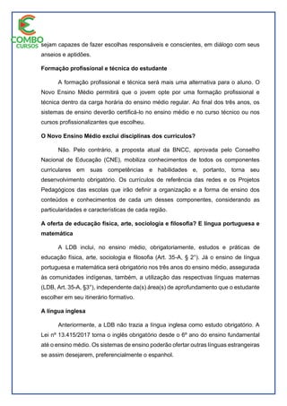 sejam capazes de fazer escolhas responsáveis e conscientes, em diálogo com seus
anseios e aptidões.
Formação profissional e técnica do estudante
A formação profissional e técnica será mais uma alternativa para o aluno. O
Novo Ensino Médio permitirá que o jovem opte por uma formação profissional e
técnica dentro da carga horária do ensino médio regular. Ao final dos três anos, os
sistemas de ensino deverão certificá-lo no ensino médio e no curso técnico ou nos
cursos profissionalizantes que escolheu.
O Novo Ensino Médio exclui disciplinas dos currículos?
Não. Pelo contrário, a proposta atual da BNCC, aprovada pelo Conselho
Nacional de Educação (CNE), mobiliza conhecimentos de todos os componentes
curriculares em suas competências e habilidades e, portanto, torna seu
desenvolvimento obrigatório. Os currículos de referência das redes e os Projetos
Pedagógicos das escolas que irão definir a organização e a forma de ensino dos
conteúdos e conhecimentos de cada um desses componentes, considerando as
particularidades e características de cada região.
A oferta de educação física, arte, sociologia e filosofia? E língua portuguesa e
matemática
A LDB inclui, no ensino médio, obrigatoriamente, estudos e práticas de
educação física, arte, sociologia e filosofia (Art. 35-A, § 2°). Já o ensino de língua
portuguesa e matemática será obrigatório nos três anos do ensino médio, assegurada
às comunidades indígenas, também, a utilização das respectivas línguas maternas
(LDB, Art. 35-A, §3°), independente da(s) área(s) de aprofundamento que o estudante
escolher em seu itinerário formativo.
A língua inglesa
Anteriormente, a LDB não trazia a língua inglesa como estudo obrigatório. A
Lei nº 13.415/2017 torna o inglês obrigatório desde o 6º ano do ensino fundamental
até o ensino médio. Os sistemas de ensino poderão ofertar outras línguas estrangeiras
se assim desejarem, preferencialmente o espanhol.
 