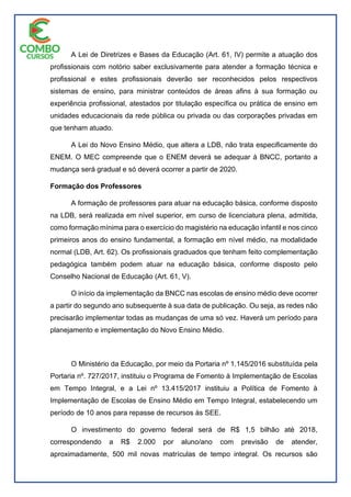 A Lei de Diretrizes e Bases da Educação (Art. 61, IV) permite a atuação dos
profissionais com notório saber exclusivamente para atender a formação técnica e
profissional e estes profissionais deverão ser reconhecidos pelos respectivos
sistemas de ensino, para ministrar conteúdos de áreas afins à sua formação ou
experiência profissional, atestados por titulação específica ou prática de ensino em
unidades educacionais da rede pública ou privada ou das corporações privadas em
que tenham atuado.
A Lei do Novo Ensino Médio, que altera a LDB, não trata especificamente do
ENEM. O MEC compreende que o ENEM deverá se adequar à BNCC, portanto a
mudança será gradual e só deverá ocorrer a partir de 2020.
Formação dos Professores
A formação de professores para atuar na educação básica, conforme disposto
na LDB, será realizada em nível superior, em curso de licenciatura plena, admitida,
como formação mínima para o exercício do magistério na educação infantil e nos cinco
primeiros anos do ensino fundamental, a formação em nível médio, na modalidade
normal (LDB, Art. 62). Os profissionais graduados que tenham feito complementação
pedagógica também podem atuar na educação básica, conforme disposto pelo
Conselho Nacional de Educação (Art. 61, V).
O início da implementação da BNCC nas escolas de ensino médio deve ocorrer
a partir do segundo ano subsequente à sua data de publicação. Ou seja, as redes não
precisarão implementar todas as mudanças de uma só vez. Haverá um período para
planejamento e implementação do Novo Ensino Médio.
O Ministério da Educação, por meio da Portaria nº 1.145/2016 substituída pela
Portaria nº. 727/2017, instituiu o Programa de Fomento à Implementação de Escolas
em Tempo Integral, e a Lei nº 13.415/2017 instituiu a Política de Fomento à
Implementação de Escolas de Ensino Médio em Tempo Integral, estabelecendo um
período de 10 anos para repasse de recursos às SEE.
O investimento do governo federal será de R$ 1,5 bilhão até 2018,
correspondendo a R$ 2.000 por aluno/ano com previsão de atender,
aproximadamente, 500 mil novas matrículas de tempo integral. Os recursos são
 