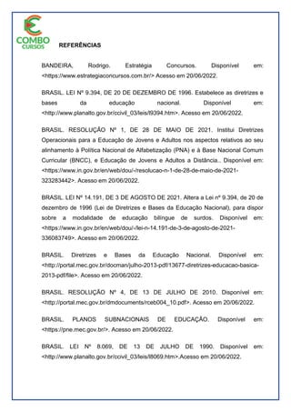 REFERÊNCIAS
BANDEIRA, Rodrigo. Estratégia Concursos. Disponível em:
<https://www.estrategiaconcursos.com.br/> Acesso em 20/06/2022.
BRASIL. LEI Nº 9.394, DE 20 DE DEZEMBRO DE 1996. Estabelece as diretrizes e
bases da educação nacional. Disponível em:
<http://www.planalto.gov.br/ccivil_03/leis/l9394.htm>. Acesso em 20/06/2022.
BRASIL. RESOLUÇÃO Nº 1, DE 28 DE MAIO DE 2021. Institui Diretrizes
Operacionais para a Educação de Jovens e Adultos nos aspectos relativos ao seu
alinhamento à Política Nacional de Alfabetização (PNA) e à Base Nacional Comum
Curricular (BNCC), e Educação de Jovens e Adultos a Distância.. Disponível em:
<https://www.in.gov.br/en/web/dou/-/resolucao-n-1-de-28-de-maio-de-2021-
323283442>. Acesso em 20/06/2022.
BRASIL. LEI Nº 14.191, DE 3 DE AGOSTO DE 2021. Altera a Lei nº 9.394, de 20 de
dezembro de 1996 (Lei de Diretrizes e Bases da Educação Nacional), para dispor
sobre a modalidade de educação bilíngue de surdos. Disponível em:
<https://www.in.gov.br/en/web/dou/-/lei-n-14.191-de-3-de-agosto-de-2021-
336083749>. Acesso em 20/06/2022.
BRASIL. Diretrizes e Bases da Educação Nacional. Disponível em:
<http://portal.mec.gov.br/docman/julho-2013-pdf/13677-diretrizes-educacao-basica-
2013-pdf/file>. Acesso em 20/06/2022.
BRASIL. RESOLUÇÃO Nº 4, DE 13 DE JULHO DE 2010. Disponível em:
<http://portal.mec.gov.br/dmdocuments/rceb004_10.pdf>. Acesso em 20/06/2022.
BRASIL. PLANOS SUBNACIONAIS DE EDUCAÇÃO. Disponível em:
<https://pne.mec.gov.br/>. Acesso em 20/06/2022.
BRASIL. LEI Nº 8.069, DE 13 DE JULHO DE 1990. Disponível em:
<http://www.planalto.gov.br/ccivil_03/leis/l8069.htm>.Acesso em 20/06/2022.
 