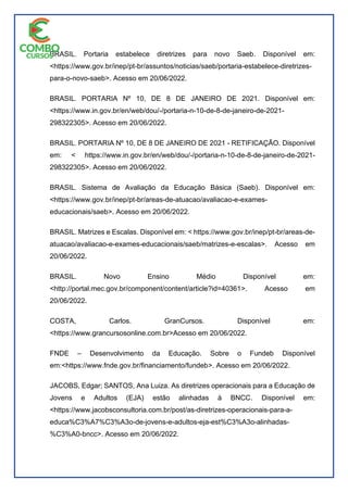 BRASIL. Portaria estabelece diretrizes para novo Saeb. Disponível em:
<https://www.gov.br/inep/pt-br/assuntos/noticias/saeb/portaria-estabelece-diretrizes-
para-o-novo-saeb>. Acesso em 20/06/2022.
BRASIL. PORTARIA Nº 10, DE 8 DE JANEIRO DE 2021. Disponível em:
<https://www.in.gov.br/en/web/dou/-/portaria-n-10-de-8-de-janeiro-de-2021-
298322305>. Acesso em 20/06/2022.
BRASIL. PORTARIA Nº 10, DE 8 DE JANEIRO DE 2021 - RETIFICAÇÃO. Disponível
em: < https://www.in.gov.br/en/web/dou/-/portaria-n-10-de-8-de-janeiro-de-2021-
298322305>. Acesso em 20/06/2022.
BRASIL. Sistema de Avaliação da Educação Básica (Saeb). Disponível em:
<https://www.gov.br/inep/pt-br/areas-de-atuacao/avaliacao-e-exames-
educacionais/saeb>. Acesso em 20/06/2022.
BRASIL. Matrizes e Escalas. Disponível em: < https://www.gov.br/inep/pt-br/areas-de-
atuacao/avaliacao-e-exames-educacionais/saeb/matrizes-e-escalas>. Acesso em
20/06/2022.
BRASIL. Novo Ensino Médio Disponível em:
<http://portal.mec.gov.br/component/content/article?id=40361>. Acesso em
20/06/2022.
COSTA, Carlos. GranCursos. Disponível em:
<https://www.grancursosonline.com.br>Acesso em 20/06/2022.
FNDE – Desenvolvimento da Educação. Sobre o Fundeb Disponível
em:<https://www.fnde.gov.br/financiamento/fundeb>. Acesso em 20/06/2022.
JACOBS, Edgar; SANTOS, Ana Luiza. As diretrizes operacionais para a Educação de
Jovens e Adultos (EJA) estão alinhadas à BNCC. Disponível em:
<https://www.jacobsconsultoria.com.br/post/as-diretrizes-operacionais-para-a-
educa%C3%A7%C3%A3o-de-jovens-e-adultos-eja-est%C3%A3o-alinhadas-
%C3%A0-bncc>. Acesso em 20/06/2022.
 