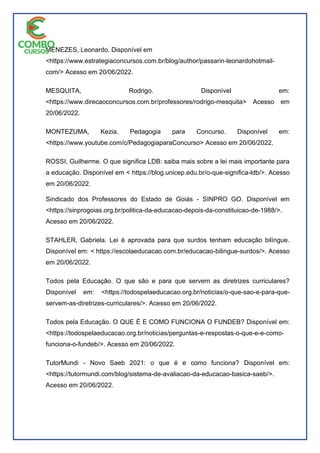 MENEZES, Leonardo. Disponível em
<https://www.estrategiaconcursos.com.br/blog/author/passarin-leonardohotmail-
com/> Acesso em 20/06/2022.
MESQUITA, Rodrigo. Disponível em:
<https://www.direcaoconcursos.com.br/professores/rodrigo-mesquita> Acesso em
20/06/2022.
MONTEZUMA, Kezia. Pedagogia para Concurso. Disponível em:
<https://www.youtube.com/c/PedagogiaparaConcurso> Acesso em 20/06/2022.
ROSSI, Guilherme. O que significa LDB: saiba mais sobre a lei mais importante para
a educação. Disponível em < https://blog.unicep.edu.br/o-que-significa-ldb/>. Acesso
em 20/06/2022.
Sindicado dos Professores do Estado de Goiás - SINPRO GO. Disponível em
<https://sinprogoias.org.br/politica-da-educacao-depois-da-constituicao-de-1988/>.
Acesso em 20/06/2022.
STAHLER, Gabriela. Lei é aprovada para que surdos tenham educação bilíngue.
Disponível em: < https://escolaeducacao.com.br/educacao-bilingue-surdos/>. Acesso
em 20/06/2022.
Todos pela Educação. O que são e para que servem as diretrizes curriculares?
Disponível em: <https://todospelaeducacao.org.br/noticias/o-que-sao-e-para-que-
servem-as-diretrizes-curriculares/>. Acesso em 20/06/2022.
Todos pela Educação. O QUE É E COMO FUNCIONA O FUNDEB? Disponível em:
<https://todospelaeducacao.org.br/noticias/perguntas-e-respostas-o-que-e-e-como-
funciona-o-fundeb/>. Acesso em 20/06/2022.
TutorMundi - Novo Saeb 2021: o que é e como funciona? Disponível em:
<https://tutormundi.com/blog/sistema-de-avaliacao-da-educacao-basica-saeb/>.
Acesso em 20/06/2022.
 