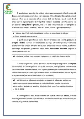 O quarto dever garantia cita a idade máxima para educação infantil sendo até
5 anos, será oferecida em creches e pré-escolas. A Constituição não explicita, mas é
possível inferir que a creche se refere à idade de 0 até 3 anos e a pré-escola 4 a 5
anos. E ainda o poder público é obrigado a oferecer o acesso à creche gratuita e a
pré-escola é obrigatória e gratuita, isto é, os pais e responsáveis são obrigados a
matricular seus filhos a partir de 4 anos e o poder público a garantir essa etapa.
O quinto dever garante que todos devem ter acesso ao ensino, pesquisa e
criação artística segundo sua capacidade, ou seja, a Constituição respeitará cada
sujeito como ser único e diferente dos outros, tendo cada um sua história, sua forma,
seu tempo de aprender, garantindo desta forma níveis mais elevados segundo a
capacidade de cada um.
O sexto vai garantir a oferta do ensino noturno regular segundo a condições
do educando, a Constituição não cita quais condições, mas podemos considerar as
peculiaridades e necessidades de cada sujeito, por exemplo, o sujeito trabalhador que
tem características próprias, logo, também deverá ter direito ao ensino noturno regular
adequado a ele (a suas características e necessidades).
A sétima garantia trata do atendimento em toda a educação básica, incluído
a educação infantil (creche e pré-escola), o ensino fundamental e o ensino médio, por
meio de programas suplementares.
V ̽ acesso aos níveis mais elevados do ensino, da pesquisa e da criação
artística, segundo a capacidade
de cada um;n. 14, de 1996)inclusive sua oferta gratuita para todos os que a
ela não tiveram acesso na idade própria; (Redação
dada pela Emenda Constitucional n. 59, de 2009) (Vide Emenda
Constitucional n. 59, de 2009)
VI ̽ oferta de ensino noturno regular, adequado às condições do educando;
VII ̽ atendimento ao educando, em todas as etapas da educação básica, por
meio de programas suplementares de material didático escolar, transporte,
alimentação e assistência à saúde. (Redação dada pela Emenda Constitucional
n. 59, de 2009)
 