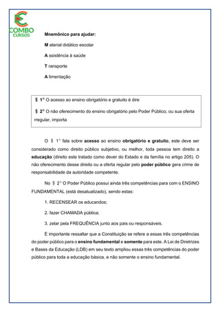 Mnemônico para ajudar:
M aterial didático escolar
A ssistência à saúde
T ransporte
A limentação
O i 1| fala sobre acesso ao ensino obrigatório e gratuito, este deve ser
considerado como direito público subjetivo, ou melhor, toda pessoa tem direito a
educação (direito este tratado como dever do Estado e da família no artigo 205). O
não oferecimento desse direito ou a oferta regular pelo poder público gera crime de
responsabilidade da autoridade competente.
No i 2| O Poder Público possui ainda três competências para com o ENSINO
FUNDAMENTAL (está desatualizado), sendo estas:
1. RECENSEAR os educandos;
2. fazer CHAMADA pública;
3. zelar pela FREQUÊNCIA junto aos pais ou responsáveis.
É importante ressaltar que a Constituição se refere a essas três competências
do poder público para o ensino fundamental e somente para este. A Lei de Diretrizes
e Bases da Educação (LDB) em seu texto ampliou essas três competências do poder
público para toda a educação básica, e não somente o ensino fundamental.
i 1| O acesso ao ensino obrigatório e gratuito é dire
i 2| O não oferecimento do ensino obrigatório pelo Poder Público, ou sua oferta
rregular, importa
responsabilidade da autoridade competente.ito público subjetivo.
 