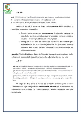 Art. 209
Segundo o artigo 209, o ensino é livre à iniciativa privada, porém cumpridas as
condições, os quesitos necessários.
 Primeiro inciso: cumprir as normas gerais da educação nacional, ou
seja, todas as leis e normativos que versam sobre regras e normas da
educação nacional privada devem ser cumpridos.
 O segundo inciso trata da autorização e avaliação de qualidade pelo
Poder Público, isto é, na constituição não se fala qual será a forma de
avaliação, mas é claro que está definido em dispositivo infralegal nos
sistemas de ensino.
Atenção: A Lei de Diretrizes e Bases da Educação acrescenta uma terceira condição,
adicionando a capacidade de autofinanciamento. A Constituição não cita este.
Art. 210
O artigo 210 traz sobre a fixação de conteúdos mínimos para o ensino
fundamental, ou seja, assegurar uma Base Comum Nacional (BCN) e o respeito aos
valores culturais e artísticos, nacionais e regionais, infere-se a assegurar uma parte
diversificada.
 