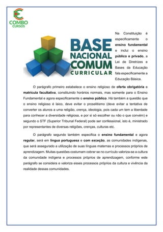 Na Constituição é
especificamente o
ensino fundamental
e inclui o ensino
público e privado, a
Lei de Diretrizes e
Bases da Educação
fala especificamente a
Educação Básica.
O parágrafo primeiro estabelece o ensino religioso de oferta obrigatória e
matrícula facultativa, constituindo horários normais, mas somente para o Ensino
Fundamental e agora especificamente o ensino público. Há também a questão que
o ensino religioso é laico, deve evitar o proselitismo (deve evitar a tentativa de
converter os alunos a uma religião, crença, ideologia, pois cada um tem a liberdade
para conhecer a diversidade religiosa, e por si só escolher ou não o que convém) e
segundo o STF (Superior Tribunal Federal) pode ser confessional, isto é, ministrado
por representantes de diversas religiões, crenças, culturas etc.
O parágrafo segundo também especifica o ensino fundamental e agora
regular, será em língua portuguesa e com exceção, as comunidades indígenas,
que será assegurado a utilização de suas línguas maternas e processos próprios de
aprendizagem. Muitas questões costumam cobrar se no currículo valoriza-se a cultura
da comunidade indígena e processos próprios de aprendizagem, conforme este
parágrafo se considera e valoriza esses processos próprios da cultura e vivência da
realidade dessas comunidades.
 