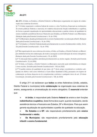 Art.211
O artigo 211 vai esclarecer que todos os entes federativos (União, estados,
Distrito Federal e municípios) terão colaboração na organização seus sistemas de
ensino, assegurando a universalização do ensino obrigatório. É essencial entender
que:
 A União: é responsável pelo Sistema federal de ensino e tem funções
redistributiva e supletiva, desta forma deve suprir, quando necessário, dando
assistência técnica e financeira aos Estados, DF e Municípios. Para que assim
garanta equalização de oportunidades e padrão de qualidade na educação.
 Os Estados e o DF: são responsáveis prioritariamente pelo ensino
fundamental e médio.
 Os Municípios: são responsáveis prioritariamente pela educação
infantil e ensino fundamental.
 