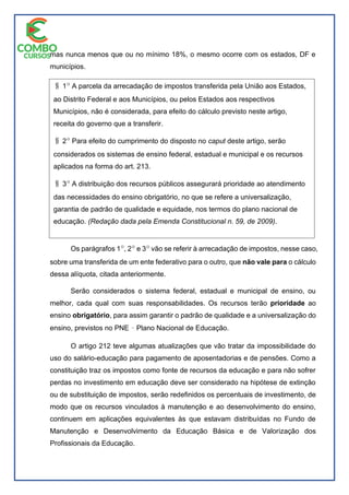 mas nunca menos que ou no mínimo 18%, o mesmo ocorre com os estados, DF e
municípios.
Os parágrafos 1|, 2| e 3| vão se referir à arrecadação de impostos, nesse caso,
sobre uma transferida de um ente federativo para o outro, que não vale para o cálculo
dessa alíquota, citada anteriormente.
Serão considerados o sistema federal, estadual e municipal de ensino, ou
melhor, cada qual com suas responsabilidades. Os recursos terão prioridade ao
ensino obrigatório, para assim garantir o padrão de qualidade e a universalização do
ensino, previstos no PNE ̽ Plano Nacional de Educação.
O artigo 212 teve algumas atualizações que vão tratar da impossibilidade do
uso do salário-educação para pagamento de aposentadorias e de pensões. Como a
constituição traz os impostos como fonte de recursos da educação e para não sofrer
perdas no investimento em educação deve ser considerado na hipótese de extinção
ou de substituição de impostos, serão redefinidos os percentuais de investimento, de
modo que os recursos vinculados à manutenção e ao desenvolvimento do ensino,
continuem em aplicações equivalentes às que estavam distribuídas no Fundo de
Manutenção e Desenvolvimento da Educação Básica e de Valorização dos
Profissionais da Educação.
i 1| A parcela da arrecadação de impostos transferida pela União aos Estados,
ao Distrito Federal e aos Municípios, ou pelos Estados aos respectivos
Municípios, não é considerada, para efeito do cálculo previsto neste artigo,
receita do governo que a transferir.
i 2| Para efeito do cumprimento do disposto no caput deste artigo, serão
considerados os sistemas de ensino federal, estadual e municipal e os recursos
aplicados na forma do art. 213.
i 3| A distribuição dos recursos públicos assegurará prioridade ao atendimento
das necessidades do ensino obrigatório, no que se refere a universalização,
garantia de padrão de qualidade e equidade, nos termos do plano nacional de
educação. (Redação dada pela Emenda Constitucional n. 59, de 2009).
 