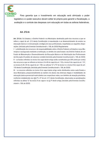 Para garantia que o investimento em educação será otimizado o poder
legislativo e o poder executivo devem editar lei própria para garantir a fiscalização, a
avaliação e o controle das despesas com educação em todas as esferas federativas.
Art. 212-A
 
