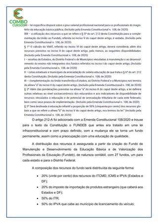 O artigo 212-A foi adicionado com a Emenda Constitucional 108/2020 e trouxe
para o texto da Constituição o FUNDEB que antes era tratado em uma lei
infraconstitucional e com prazo definido, com a mudança ele se torna um fundo
permanente, assim como a preocupação com uma educação de qualidade.
A distribuição dos recursos é assegurada a partir da criação do Fundo de
Manutenção e Desenvolvimento da Educação Básica e de Valorização dos
Profissionais da Educação (Fundeb), de natureza contábil, com 27 fundos, um para
cada estado e para o Distrito Federal.
A composição dos recursos do fundo será distribuída da seguinte forma:
 20% (vinte por cento) dos recursos do ITCMD, ICMS e IPVA (Estados e
DF);
 20% do imposto de importação de produtos estrangeiro (que caberá aos
Estados e DF);
 50% do ITR;
 50% do IPVA que cabe ao município de licenciamento do veículo;
 