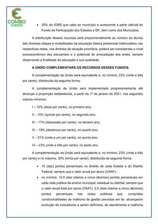  25% do ICMS que cabe ao município e acrescente a parte cabível do
Fundo de Participação dos Estados e DF, bem como dos Municípios.
A distribuição desses recursos será proporcionalmente ao número de alunos
das diversas etapas e modalidades da educação básica presencial matriculados nas
respectivas redes, nos âmbitos de atuação prioritária, poderá ser considerado o nível
socioeconômico dos educandos e o potencial de arrecadação dos entes, sempre
observando a finalidade da educação e sua qualidade.
A UNIÃO COMPLEMENTARÁ OS RECURSOS DESSES FUNDOS.
A complementação da União será equivalente a, no mínimo, 23% (vinte e três
por cento), distribuída da seguinte forma:
A complementação da União será implementada progressivamente até
alcançar a proporção estabelecida, a partir de 1º de janeiro de 2021, nos seguintes
valores mínimos:
I – 12% (doze por cento), no primeiro ano;
II – 15% (quinze por cento), no segundo ano;
III – 17% (dezessete por cento), no terceiro ano;
IV – 19% (dezenove por cento), no quarto ano;
V – 21% (vinte e um por cento), no quinto ano;
VI – 23% (vinte e três por cento), no sexto ano.
A complementação da União será equivalente a, no mínimo, 23% (vinte e três
por cento) e no máximo, 30% (trinta por cento), distribuída da seguinte forma:
 10 (dez) pontos percentuais no âmbito de cada Estado e do Distrito
Federal, sempre que o valor anual por aluno (VAAF);
 no mínimo, 10,5 (dez inteiros e cinco décimos) pontos percentuais em
cada rede pública de ensino municipal, estadual ou distrital, sempre que
o valor anual total por aluno (VAAT), 2,5 (dois inteiros e cinco décimos)
pontos percentuais nas redes públicas que, cumpridas
condicionalidades de melhoria de gestão previstas em lei, alcançarem
evolução de indicadores a serem definidos, de atendimento e melhoria
 