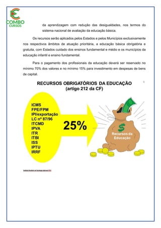 da aprendizagem com redução das desigualdades, nos termos do
sistema nacional de avaliação da educação básica.
Os recursos serão aplicados pelos Estados e pelos Municípios exclusivamente
nos respectivos âmbitos de atuação prioritária, a educação básica obrigatória e
gratuita, com Estados cuidado dos ensinos fundamental e médio e os municípios da
educação infantil e ensino fundamental.
Para o pagamento dos profissionais da educação deverá ser reservado no
mínimo 70% dos valores e no mínimo 15% para investimento em despesas de bens
de capital.
 