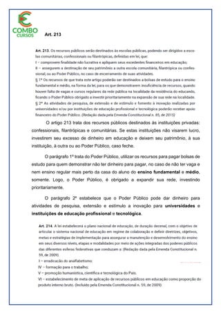 Art. 213
O artigo 213 trata dos recursos públicos destinados às instituições privadas:
confessionais, filantrópicas e comunitárias. Se estas instituições não visarem lucro,
investirem seu excesso de dinheiro em educação e deixem seu patrimônio, à sua
instituição, à outra ou ao Poder Público, caso feche.
O parágrafo 1º trata do Poder Público, utilizar os recursos para pagar bolsas de
estudo para quem demonstrar não ter dinheiro para pagar, no caso de não ter vaga e
nem ensino regular mais perto da casa do aluno do ensino fundamental e médio,
somente. Logo, o Poder Público, é obrigado a expandir sua rede, investindo
prioritariamente.
O parágrafo 2º estabelece que o Poder Público pode dar dinheiro para
atividades de pesquisa, extensão e estímulo a inovação para universidades e
instituições de educação profissional e tecnológica.
 