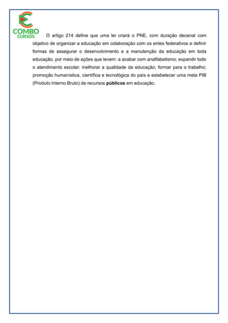 O artigo 214 define que uma lei criará o PNE, com duração decenal com
objetivo de organizar a educação em colaboração com os entes federativos e definir
formas de assegurar o desenvolvimento e a manutenção da educação em toda
educação, por meio de ações que levem: a acabar com analfabetismo; expandir todo
o atendimento escolar; melhorar a qualidade da educação; formar para o trabalho;
promoção humanística, científica e tecnológica do país e estabelecer uma meta PIB
(Produto Interno Bruto) de recursos públicos em educação.
 