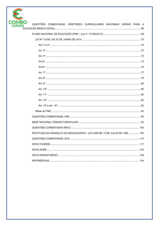 QUESTÕES COMENTADAS: DIRETRIZES CURRICULARES NACIONAIS GERAIS PARA A
EDUCAÇÃO BÁSICA (DCNs)................................................................................................................................66
PLANO NACIONAL DE EDUCAÇÃO (PNE) - (Lei n° 13.005/2014)........................................................68
LEI Nº 13.005, DE 25 DE JUNHO DE 2014........................................................................................70
Art.1º e 2º.......................................................................................................................................70
Art. 3º .............................................................................................................................................72
Art. 4º .............................................................................................................................................72
Art.5º ..............................................................................................................................................73
Art.6º ..............................................................................................................................................76
Art. 7º .............................................................................................................................................77
Art. 8º .............................................................................................................................................79
Art. 9º .............................................................................................................................................80
Art. 10º ...........................................................................................................................................80
Art. 11º ...........................................................................................................................................80
Art. 12º ...........................................................................................................................................83
Art. 13º e Art. 14º............................................................................................................................83
Metas do PNE.....................................................................................................................................83
QUESTÕES COMENTADAS: PNE .........................................................................................................90
BASE NACIONAL COMUM CURRICULAR.............................................................................................92
QUESTÕES COMENTADAS BNCC:.....................................................................................................100
ESTATUDO DA CRIANÇA E DO ADOLESCENTE - LEI 8.069 DE 13 DE JULHO DE 1990................104
QUESTÕES COMENTADAS: ECA .......................................................................................................113
NOVO FUNDEB.....................................................................................................................................117
NOVO SAEB..........................................................................................................................................123
NOVO ENSINO MÉDIO.........................................................................................................................129
REFERÊNCIAS .....................................................................................................................................134
 