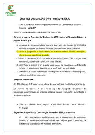 QUESTÕES COMENTADAS: CONSTITUIÇÃO FEDERAL
1. Ano: 2021 Banca: Fundação para o Vestibular da Universidade Estadual
Paulista - VUNESP
Prova: VUNESP - Prefeitura - Professor de EMEI – 2021
De acordo com a Constituição Federal de 1988, sobre a Educação Básica, é
correto afirmar que
a) assegura a formação básica comum, por meio da fixação de conteúdos
mínimos nacionais, no desenvolvimento de habilidades e competências.
b) envolve programas suplementares de material didático escolar, transporte,
alimentação e assistência à saúde.
c) prevê o Atendimento Educacional Especializado (AEE) de crianças com
deficiência, a partir dos 4 anos, em salas comuns.
d) reconhece a creche e pré-escola como parte da modalidade da Educação
Infantil, no atendimento de crianças de até 6 (seis) anos de idade.
e) estabelece a ênfase na formação voltada para o respeito aos valores religiosos,
culturais e artísticos nacionais.
Resposta comentada:
Art. 208. O dever do Estado com a educação será efetivado mediante a garantia de:
VII - atendimento ao educando, em todas as etapas da educação básica, por meio de
programas suplementares de material didático escolar, transporte, alimentação e
assistência à saúde.
2. Ano: 2018 Banca: UFMG Órgão: UFMG Prova: UFMG - 2018 - UFMG –
Pedagogo
Segundo o Artigo 205 da Constituição Federal de 1988, a educação
a) será promovida e regulamentada com a colaboração da sociedade,
visando ao desenvolvimento da pessoa, seu preparo para o exercício da
cidadania e sua inserção no mercado de trabalho.
 