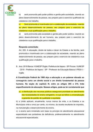 b) será promovida pelo poder público e gerida pela sociedade, visando ao
pleno desenvolvimento da pessoa, seu preparo para o exercício qualificado da
cidadania e do trabalho.
c) Será promovida e incentivada com a colaboração da sociedade, visando
ao pleno desenvolvimento da pessoa, seu preparo para o exercício da
cidadania e sua qualificação para o trabalho.
d) será promovida pela sociedade e gerida pelo poder público, visando ao
pleno desenvolvimento do ser humano, seu preparo para o exercício da
cidadania e sua qualificação para o trabalho.
Resposta comentada:
Art. 205. A educação, direito de todos e dever do Estado e da família, será
promovida e incentivada com a colaboração da sociedade, visando ao pleno
desenvolvimento da pessoa, seu preparo para o exercício da cidadania e sua
qualificação para o trabalho.
3. Ano: 2019 Banca: VUNESP Órgão: Prefeitura de Itapevi - SP Provas: VUNESP
- 2019 - Prefeitura de Itapevi - SP - Professor de Educação Básica II PEB II –
Inglês
A Constituição Federal de 1988 alça a educação a um patamar elevado ao
consagrá-la como um direito social e um direito fundamental da pessoa
humana. Na seção do capítulo III, entre os artigos 205 e 214, trata
especificamente da educação. Nesses artigos, pode-se ler corretamente que
a) a distribuição dos recursos públicos assegurará prioridade ao atendimento
das necessidades do ensino obrigatório, no que se refere a universalização
e garantia de padrão de qualidade e equidade.
b) a União aplicará, anualmente, nunca menos de vinte, e os Estados e os
Municípios vinte e cinco por cento, no mínimo, da receita resultante de impostos,
na manutenção e desenvolvimento do ensino.
c) o ensino será ministrado com base no princípio do atendimento educacional
especializado aos portadores de deficiência, preferencialmente no atendimento
educacional especializado.
 