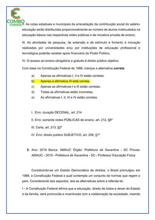 II. As cotas estaduais e municipais da arrecadação da contribuição social do salário-
educação serão distribuídas proporcionalmente ao número de alunos matriculados na
educação básica nas respectivas redes públicas e de iniciativa privada de ensino;
III. As atividades de pesquisa, de extensão e de estímulo e fomento à inovação
realizadas por universidades e/ou por instituições de educação profissional e
tecnológica poderão receber apoio financeiro do Poder Público;
IV. O acesso ao ensino obrigatório e gratuito é direito público objetivo.
Com base na Constituição Federal de 1988, marque a alternativa correta:
a) Apenas as afirmativas I, II e IV estão corretas.
b) Apenas a afirmativa III está correta.
c) Apenas as afirmativas I e III estão corretas.
d) Todas as afirmativas estão incorretas.
e) As afirmativas I, II, III e IV estão corretas.
I. Erro: duração DECENAL, art. 214
II. Erro: somente redes PÚBLICAS de ensino, art. 212, §6º
III. Certa, art. 213, §2º
IV. Erro: direito público SUBJETIVO, art. 208, §1º
5. Ano: 2019 Banca: AMAUC Órgão: Prefeitura de Xavantina - SC Provas:
AMAUC - 2019 - Prefeitura de Xavantina - SC - Professor Educação Física
Constituindo-se um Estado Democrático de direitos, o Brasil promulgou em
1988, a Constituição Federal a qual contempla um conjunto de normas que regem o
país. Considerando tais aspectos, leia as alternativas sobre a referida lei:
I - A Constituição Federal afirma que a educação, direito de todos e dever do Estado
e da família, será promovida e incentivada com a colaboração da sociedade, visando
 