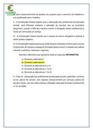 ao pleno desenvolvimento da pessoa, seu preparo para o exercício da cidadania e
sua qualificação para o trabalho.
II - A Constituição Federal registra que a valorização dos profissionais da educação
escolar, será efetivada mediante a aplicação de recursos que os municípios
disponham; quando a falta dos mesmos ocorrer; é obrigação destes profissionais a
busca por continuada em serviço.
III - A Constituição Federal aponta que o acesso ao ensino obrigatório e gratuito é
direito público subjetivo.
IV- A Constituição Federal aponta que serão fixados conteúdos mínimos para o ensino
fundamental, de maneira a assegurar formação básica comum e respeito aos valores
culturais e artísticos, nacionais e regionais.
Assinale a alternativa que apresenta todas as respostas INCORRETAS:
a) Somente a alternativa I.
b) Somente a alternativa II.
c) Somente as alternativas III e IV.
d) Somente as alternativas I, II e IV.
e) Somente as alternativas I, II e III.
II - Falsa (V - valorização dos profissionais da educação escolar, garantidos, na forma
da lei, planos de carreira, com ingresso exclusivamente por concurso público de
provas e títulos, aos das redes públicas; (Redação dada pela Emenda Constitucional
nº 53, de 2006)
 