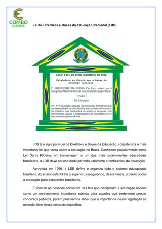 Lei de Diretrizes e Bases da Educação Nacional (LDB)
LDB é a sigla para Lei de Diretrizes e Bases da Educação, considerada a mais
importante lei que versa sobre a educação no Brasil. Conhecida popularmente como
Lei Darcy Ribeiro, em homenagem a um dos mais proeminentes educadores
brasileiros, a LDB deve ser estudada por todo estudante e profissional da educação.
Aprovada em 1996, a LDB define e organiza todo o sistema educacional
brasileiro, do ensino infantil até o superior, assegurando, dessa forma, o direito social
à educação para estudantes brasileiros.
É comum as pessoas pensarem nas leis que disciplinam a educação escolar
como um conhecimento importante apenas para aqueles que pretendem prestar
concursos públicos, porém precisamos saber que a importância dessa legislação se
estende além desse contexto específico.
 
