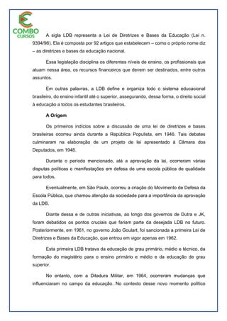 A sigla LDB representa a Lei de Diretrizes e Bases da Educação (Lei n.
9394/96). Ela é composta por 92 artigos que estabelecem – como o próprio nome diz
– as diretrizes e bases da educação nacional.
Essa legislação disciplina os diferentes níveis de ensino, os profissionais que
atuam nessa área, os recursos financeiros que devem ser destinados, entre outros
assuntos.
Em outras palavras, a LDB define e organiza todo o sistema educacional
brasileiro, do ensino infantil até o superior, assegurando, dessa forma, o direito social
à educação a todos os estudantes brasileiros.
A Origem
Os primeiros indícios sobre a discussão de uma lei de diretrizes e bases
brasileiras ocorreu ainda durante a República Populista, em 1946. Tais debates
culminaram na elaboração de um projeto de lei apresentado à Câmara dos
Deputados, em 1948.
Durante o período mencionado, até a aprovação da lei, ocorreram várias
disputas políticas e manifestações em defesa de uma escola pública de qualidade
para todos.
Eventualmente, em São Paulo, ocorreu a criação do Movimento de Defesa da
Escola Pública, que chamou atenção da sociedade para a importância da aprovação
da LDB.
Diante dessa e de outras iniciativas, ao longo dos governos de Dutra e JK,
foram debatidos os pontos cruciais que fariam parte da desejada LDB no futuro.
Posteriormente, em 1961, no governo João Goulart, foi sancionada a primeira Lei de
Diretrizes e Bases da Educação, que entrou em vigor apenas em 1962.
Esta primeira LDB tratava da educação de grau primário, médio e técnico, da
formação do magistério para o ensino primário e médio e da educação de grau
superior.
No entanto, com a Ditadura Militar, em 1964, ocorreram mudanças que
influenciaram no campo da educação. No contexto desse novo momento político
 