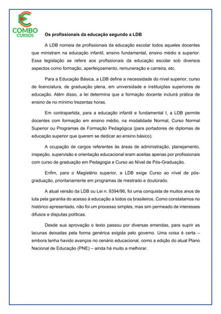 Os profissionais da educação segundo a LDB
A LDB nomeia de profissionais da educação escolar todos aqueles docentes
que ministram na educação infantil, ensino fundamental, ensino médio e superior.
Essa legislação se refere aos profissionais da educação escolar sob diversos
aspectos como formação, aperfeiçoamento, remuneração e carreira, etc.
Para a Educação Básica, a LDB define a necessidade do nível superior, curso
de licenciatura, de graduação plena, em universidade e instituições superiores de
educação. Além disso, a lei determina que a formação docente incluirá prática de
ensino de no mínimo trezentas horas.
Em contrapartida, para a educação infantil e fundamental I, a LDB permite
docentes com formação em ensino médio, na modalidade Normal, Curso Normal
Superior ou Programas de Formação Pedagógica (para portadores de diplomas de
educação superior que querem se dedicar ao ensino básico).
A ocupação de cargos referentes às áreas de administração, planejamento,
inspeção, supervisão e orientação educacional eram aceitas apenas por profissionais
com curso de graduação em Pedagogia e Curso ao Nível de Pós-Graduação.
Enfim, para o Magistério superior, a LDB exige Curso ao nível de pós-
graduação, prioritariamente em programas de mestrado e doutorado.
A atual versão da LDB ou Lei n. 9394/96, foi uma conquista de muitos anos de
luta pela garantia do acesso à educação a todos os brasileiros. Como constatamos no
histórico apresentado, não foi um processo simples, mas sim permeado de interesses
difusos e disputas políticas.
Desde sua aprovação o texto passou por diversas emendas, para suprir as
lacunas deixadas pela forma genérica exigida pelo governo. Uma coisa é certa –
embora tenha havido avanços no cenário educacional, como a edição do atual Plano
Nacional de Educação (PNE) – ainda há muito a melhorar.
 