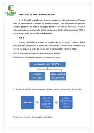 Lei n. 9.394 de 20 de Dezembro de 1996
A Lei 9.394/96 estabelece as diretrizes e bases da educação nacional. Essa lei
que vai regulamentar o sistema de ensino brasileiro, seja ele público ou privado,
estando presente em toda a educação formal e escolar, da educação básica a
educação superior. A discursão dessa leia pendura desde a Constituição de 1988 e
traz normas gerais para a educação brasileira.
Art. 3
O artigo 3 da LBD apresenta os 14 princípios da educação brasileira. Esses
princípios são os alicerces da norma, seu fundamento. É o norte onde se extrai o que
deverá ser seguido e estão de acordo com a Constituição Federal de 1988.
Art. 3º O ensino será ministrado com base nos seguintes princípios:
I - igualdade de condições para o acesso e permanência na escola;
II - liberdade de aprender, ensinar, pesquisar e divulgar a cultura, o pensamento, a arte e o saber;
III - pluralismo de ideias e de concepções pedagógicas;
 