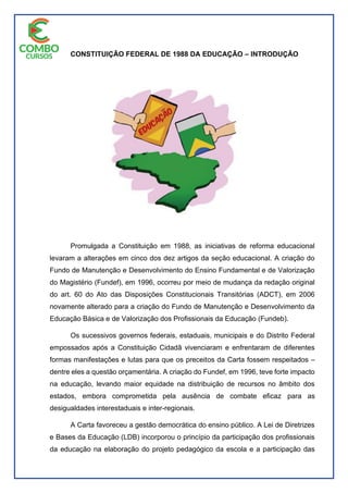 CONSTITUIÇÃO FEDERAL DE 1988 DA EDUCAÇÃO – INTRODUÇÃO
Promulgada a Constituição em 1988, as iniciativas de reforma educacional
levaram a alterações em cinco dos dez artigos da seção educacional. A criação do
Fundo de Manutenção e Desenvolvimento do Ensino Fundamental e de Valorização
do Magistério (Fundef), em 1996, ocorreu por meio de mudança da redação original
do art. 60 do Ato das Disposições Constitucionais Transitórias (ADCT), em 2006
novamente alterado para a criação do Fundo de Manutenção e Desenvolvimento da
Educação Básica e de Valorização dos Profissionais da Educação (Fundeb).
Os sucessivos governos federais, estaduais, municipais e do Distrito Federal
empossados após a Constituição Cidadã vivenciaram e enfrentaram de diferentes
formas manifestações e lutas para que os preceitos da Carta fossem respeitados –
dentre eles a questão orçamentária. A criação do Fundef, em 1996, teve forte impacto
na educação, levando maior equidade na distribuição de recursos no âmbito dos
estados, embora comprometida pela ausência de combate eficaz para as
desigualdades interestaduais e inter-regionais.
A Carta favoreceu a gestão democrática do ensino público. A Lei de Diretrizes
e Bases da Educação (LDB) incorporou o princípio da participação dos profissionais
da educação na elaboração do projeto pedagógico da escola e a participação das
 