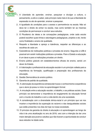 1. A Liberdade de aprender, ensinar, pesquisar e divulgar a cultura, o
pensamento, a arte e o saber, este princípio nada mais é do que a liberdade de
expressão no ato de aprender, ensinar e pesquisar.
2. A Igualdade de condições para o acesso e permanência na escola. Não só
deve ter o direito de entrar na escola, mas como também ter as mesmas
condições de permanecer e concluir seus estudos.
3. O Pluralismo de ideias e de concepções pedagógicas, onde cada escola
poderá escolher quais linhas e abordagens pedagógicas, projetos e etc, tendo
como finalidade o ensino de qualidade.
4. Respeito a liberdade e apreço a tolerância, respeitar as diferenças e as
escolhas de cada um.
5. Coexistência de instituições públicas e privadas de ensino. Segunda a LDB é
possível sim existir instituições públicas e privadas. Para o Estado a educação
é um deve e para a instituições privadas um direito.
6. Ensino público gratuito em estabelecimentos oficiais de ensino, sendo um
dever do Estado.
7. A Valorização o profissional da educação escolar é um princípio voltado para a
importância da formação, qualificação e preparação dos profissionais da
educação.
8. Gestão Democrática do ensino público.
9. Garantia de padrão de qualidade.
10. A valorização da experiência extraescolar busca o conhecimento e experiência
que o aluno já possui e inclui na aprendizagem formal.
11. A vinculação entre a educação escolar, o trabalho, e as práticas sociais. Esse
princípio vai demonstrar a importância do engajamento da educação formal
com o mundo do trabalho e com a vida dentro de uma sociedade.
12. A consideração com a diversidade étnico-racial é um princípio que vai nos
mostrar a importância da superação do racismo e das desigualdades sociais
que estão presentes nos dias de hoje na nossa sociedade.
13. O princípio da garantia do direito à educação e à aprendizagem ao longo da
vida é de uma atualização no ano de 2018, veio com a intenção de dar uma
maior atenção aos jovens e adultos que não tiveram a oportunidade de concluir
seus estudos na idade certa.
 