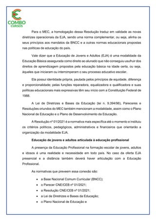 Para o MEC, a homologação dessa Resolução traduz em validade as novas
diretrizes operacionais da EJA, sendo uma norma complementar, ou seja, alinha os
seus princípios aos mandatos da BNCC e a outras normas educacionais propostas
nas políticas de educação do país.
Vale dizer que a Educação de Jovens e Adultos (EJA) é uma modalidade da
Educação Básica assegurada como direito ao alunado que não conseguiu usufruir dos
direitos de aprendizagem propostos pela educação básica na idade certa, ou seja,
àqueles que iniciaram ou interromperam o seu processo educativo escolar.
Ela possui identidade própria, pautada pelos princípios de equidade, diferença
e proporcionalidade; pelas funções reparadora, equalizadora e qualificadora e suas
políticas educacionais mais expressivas têm seu início com a Constituição Federal de
1988.
A Lei de Diretrizes e Bases da Educação (lei n. 9.394/96), Pareceres e
Resoluções oriundos do MEC também mencionam a modalidade, assim como o Plano
Nacional de Educação e o Plano de Desenvolvimento da Educação.
A Resolução nº 01/2021 é a normativa mais específica até o momento e instituiu
os critérios políticos, pedagógicos, administrativos e financeiros que orientarão a
organização da modalidade EJA.
Educação de jovens e adultos articulada à educação profissional
A presença da Educação Profissional na formação escolar de jovens, adultos
e idosos é uma realidade e necessidade em todo país. No caso da oferta EJA
presencial e a distância também deverá haver articulação com a Educação
Profissional.
As normativas que preveem essa conexão são:
 a Base Nacional Comum Curricular (BNCC);
 o Parecer CNE/CEB nº 01/2021;
 a Resolução CNE/CEB nº 01/2021;
 a Lei de Diretrizes e Bases da Educação;
 o Plano Nacional de Educação e
 