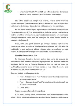  a Resolução CNE/CP nº 1 de 2021, que define as Diretrizes Curriculares
Nacionais Gerais para a Educação Profissional e Tecnológica.
Esta última dispõe que, sempre que possível, deve-se ofertar itinerários
formativos envolvendo todas as etapas do ensino, por meio de cursos de qualificação
profissional ou de formação técnica de nível médio do mesmo eixo tecnológico.
No documento referencial para implementação das diretrizes operacionais da
EJA apresentado pelo MEC há a recomendação, inclusive, de que, pela demanda
histórica e realidade contemporânea, sejam estabelecidas parcerias com sistemas de
Educação Profissional como redes de instituições de ensino técnico federais e
estaduais e do Sistema S.
Existe, enfim, uma grande demanda por formação técnica e profissional na
Educação de Jovens e Adultos e essas parcerias possibilitam que os sujeitos da
modalidade, ou seja, os jovens, adultos e idosos, sejam contemplados em suas
histórias de vida pelas diferentes possibilidades trazidas por essa articulação.
Itinerários Formativos na EJA
Os itinerários formativos também podem fazer parte do percurso de
escolarização como uma trilha de aprendizagem presente nas diferentes formas de
articulação da EJA com a Educação Profissional; isso por meio de cursos de
qualificação profissional ou de formação técnica de nível médio do mesmo eixo
tecnológico nas três etapas (ou segmentos) da EJA.
O curso é ofertado em três etapas, sendo:
 Fase I - Corresponde do 1º ao 5º ano do Ensino Regular (séries iniciais
do Ensino Fundamental)
 Fase II - Corresponde do 6º ao 9º ano do Ensino Regular (séries finais
do Ensino Fundamental)
 Ensino Médio
Acesso, Acompanhamento, Permanência
A EJA possui, como já vimos, particularidades como modalidade da educação
básica. Há uma diversidade sociocultural, econômica e de realidades contextuais na
 