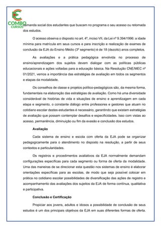 demanda social dos estudantes que buscam no programa o seu acesso ou retomada
dos estudos.
O acesso observa o disposto no art. 4º, inciso VII, da Lei nº 9.394/1996: a idade
mínima para matrícula em seus cursos e para inscrição e realização de exames de
conclusão da EJA do Ensino Médio (3º segmento) é de 18 (dezoito) anos completos.
As avaliações e a prática pedagógica envolvida no processo de
ensino/aprendizagem dos sujeitos devem dialogar com as políticas públicas
educacionais e ações voltadas para a educação básica. Na Resolução CNE/MEC nº
01/2021, vemos a importância das estratégias de avaliação em todos os segmentos
e etapas da modalidade.
Os conselhos de classe e projetos político-pedagógicos são, da mesma forma,
fundamentais na elaboração das estratégias de avaliação. Como há uma diversidade
considerável de histórias de vida e situações de ensino e aprendizagem em cada
etapa e segmento, o constante diálogo entre professores e gestores que atuam no
cotidiano escolar destes estudantes é necessário, garantindo que existam estratégias
de avaliação que possam contemplar desafios e especificidades. Isso com vistas ao
acesso, permanência, diminuição ou fim da evasão e conclusão dos estudos.
Avaliação
Cada sistema de ensino e escola com oferta da EJA pode se organizar
pedagogicamente para o atendimento no disposto na resolução, a partir de seus
contextos e particularidades.
Os registros e procedimentos avaliativos da EJA normalmente demandam
configurações específicas para cada segmento ou forma de oferta da modalidade.
Uma das maneiras de se direcionar esta questão nos sistemas de ensino é elaborar
orientações específicas para as escolas, de modo que seja possível colocar em
prática no cotidiano escolar possibilidades de diversificação das ações de registro e
acompanhamento das avaliações dos sujeitos da EJA de forma contínua, qualitativa
e participativa.
Conclusão e Certificação
Propiciar aos jovens, adultos e idosos a possibilidade de conclusão de seus
estudos é um dos principais objetivos da EJA em suas diferentes formas de oferta.
 