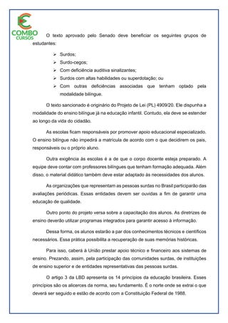 O texto aprovado pelo Senado deve beneficiar os seguintes grupos de
estudantes:
 Surdos;
 Surdo-cegos;
 Com deficiência auditiva sinalizantes;
 Surdos com altas habilidades ou superdotação; ou
 Com outras deficiências associadas que tenham optado pela
modalidade bilíngue.
O texto sancionado é originário do Projeto de Lei (PL) 4909/20. Ele dispunha a
modalidade do ensino bilíngue já na educação infantil. Contudo, ela deve se estender
ao longo da vida do cidadão.
As escolas ficam responsáveis por promover apoio educacional especializado.
O ensino bilíngue não impedirá a matrícula de acordo com o que decidirem os pais,
responsáveis ou o próprio aluno.
Outra exigência às escolas é a de que o corpo docente esteja preparado. A
equipe deve contar com professores bilíngues que tenham formação adequada. Além
disso, o material didático também deve estar adaptado às necessidades dos alunos.
As organizações que representam as pessoas surdas no Brasil participarão das
avaliações periódicas. Essas entidades devem ser ouvidas a fim de garantir uma
educação de qualidade.
Outro ponto do projeto versa sobre a capacitação dos alunos. As diretrizes de
ensino deverão utilizar programas integrados para garantir acesso à informação.
Dessa forma, os alunos estarão a par dos conhecimentos técnicos e científicos
necessários. Essa prática possibilita a recuperação de suas memórias históricas.
Para isso, caberá à União prestar apoio técnico e financeiro aos sistemas de
ensino. Prezando, assim, pela participação das comunidades surdas, de instituições
de ensino superior e de entidades representativas das pessoas surdas.
O artigo 3 da LBD apresenta os 14 princípios da educação brasileira. Esses
princípios são os alicerces da norma, seu fundamento. É o norte onde se extrai o que
deverá ser seguido e estão de acordo com a Constituição Federal de 1988.
 