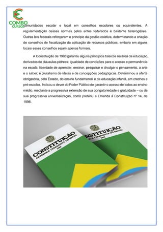 comunidades escolar e local em conselhos escolares ou equivalentes. A
regulamentação dessas normas pelos entes federados é bastante heterogênea.
Outras leis federais reforçaram o princípio da gestão coletiva, determinando a criação
de conselhos de fiscalização da aplicação de recursos públicos, embora em alguns
locais esses conselhos sejam apenas formais.
A Constituição de 1988 garantiu alguns princípios básicos na área da educação,
derivados de cláusulas pétreas: igualdade de condições para o acesso e permanência
na escola; liberdade de aprender, ensinar, pesquisar e divulgar o pensamento, a arte
e o saber; e pluralismo de ideias e de concepções pedagógicas. Determinou a oferta
obrigatória, pelo Estado, do ensino fundamental e da educação infantil, em creches e
pré-escolas. Indicou o dever do Poder Público de garantir o acesso de todos ao ensino
médio, mediante a progressiva extensão de sua obrigatoriedade e gratuidade – ou de
sua progressiva universalização, como preferiu a Emenda à Constituição nº 14, de
1996.
 