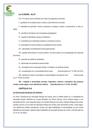 Lei 9.394/96 - Art.3º
Art. 3º O ensino será ministrado com base nos seguintes princípios:
I - igualdade de condições para o acesso e permanência na escola;
II - liberdade de aprender, ensinar, pesquisar e divulgar a cultura, o pensamento, a arte e o
saber;
III - pluralismo de ideias e de concepções pedagógicas;
IV - respeito à liberdade e apreço à tolerância;
V - coexistência de instituições públicas e privadas de ensino;
VI - gratuidade do ensino público em estabelecimentos oficiais;
VII - valorização do profissional da educação escolar;
VIII - gestão democrática do ensino público, na forma desta Lei e da legislação dos sistemas
de ensino;
IX - garantia de padrão de qualidade;
X - valorização da experiência extra-escolar;
XI - vinculação entre a educação escolar, o trabalho e as práticas sociais.
XII - consideração com a diversidade étnico-racial. (Incluído pela Lei nº 12.796, de 2013)
XIII - garantia do direito à educação e à aprendizagem ao longo da vida. (Incluído pela
Lei nº 13.632, de 2018)
XIV - respeito à diversidade humana, linguística, cultural e identitária das pessoas
surdas, surdo-cegas e com deficiência auditiva. (Incluído pela Lei nº 14.191, de 2021)
CAPÍTULO V-A
DA EDUCAÇÃO BILÍNGUE DE SURDOS
Art. 60-A. Entende-se por educação bilíngue de surdos, para os efeitos desta Lei, a modalidade de
educação escolar oferecida em Língua Brasileira de Sinais (Libras), como primeira língua, e em
português escrito, como segunda língua, em escolas bilíngues de surdos, classes bilíngues de surdos,
escolas comuns ou em polos de educação bilíngue de surdos, para educandos surdos, surdo-cegos,
com deficiência auditiva sinalizantes, surdos com altas habilidades ou superdotação ou com outras
deficiências associadas, optantes pela modalidade de educação bilíngue de surdos. (Incluído pela Lei
no 14.191, de 2021)
 
