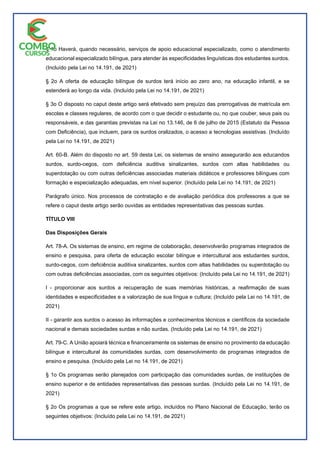 § 1o Haverá, quando necessário, serviços de apoio educacional especializado, como o atendimento
educacional especializado bilíngue, para atender às especificidades linguísticas dos estudantes surdos.
(Incluído pela Lei no 14.191, de 2021)
§ 2o A oferta de educação bilíngue de surdos terá início ao zero ano, na educação infantil, e se
estenderá ao longo da vida. (Incluído pela Lei no 14.191, de 2021)
§ 3o O disposto no caput deste artigo será efetivado sem prejuízo das prerrogativas de matrícula em
escolas e classes regulares, de acordo com o que decidir o estudante ou, no que couber, seus pais ou
responsáveis, e das garantias previstas na Lei no 13.146, de 6 de julho de 2015 (Estatuto da Pessoa
com Deficiência), que incluem, para os surdos oralizados, o acesso a tecnologias assistivas. (Incluído
pela Lei no 14.191, de 2021)
Art. 60-B. Além do disposto no art. 59 desta Lei, os sistemas de ensino assegurarão aos educandos
surdos, surdo-cegos, com deficiência auditiva sinalizantes, surdos com altas habilidades ou
superdotação ou com outras deficiências associadas materiais didáticos e professores bilíngues com
formação e especialização adequadas, em nível superior. (Incluído pela Lei no 14.191, de 2021)
Parágrafo único. Nos processos de contratação e de avaliação periódica dos professores a que se
refere o caput deste artigo serão ouvidas as entidades representativas das pessoas surdas.
TÍTULO VIII
Das Disposições Gerais
Art. 78-A. Os sistemas de ensino, em regime de colaboração, desenvolverão programas integrados de
ensino e pesquisa, para oferta de educação escolar bilíngue e intercultural aos estudantes surdos,
surdo-cegos, com deficiência auditiva sinalizantes, surdos com altas habilidades ou superdotação ou
com outras deficiências associadas, com os seguintes objetivos: (Incluído pela Lei no 14.191, de 2021)
I - proporcionar aos surdos a recuperação de suas memórias históricas, a reafirmação de suas
identidades e especificidades e a valorização de sua língua e cultura; (Incluído pela Lei no 14.191, de
2021)
II - garantir aos surdos o acesso às informações e conhecimentos técnicos e científicos da sociedade
nacional e demais sociedades surdas e não surdas. (Incluído pela Lei no 14.191, de 2021)
Art. 79-C. A União apoiará técnica e financeiramente os sistemas de ensino no provimento da educação
bilíngue e intercultural às comunidades surdas, com desenvolvimento de programas integrados de
ensino e pesquisa. (Incluído pela Lei no 14.191, de 2021)
§ 1o Os programas serão planejados com participação das comunidades surdas, de instituições de
ensino superior e de entidades representativas das pessoas surdas. (Incluído pela Lei no 14.191, de
2021)
§ 2o Os programas a que se refere este artigo, incluídos no Plano Nacional de Educação, terão os
seguintes objetivos: (Incluído pela Lei no 14.191, de 2021)
 